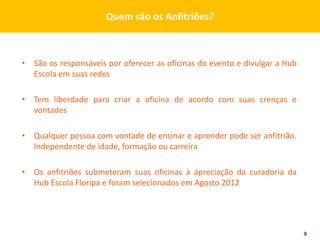 Quem são os Anfitriões?



• São os responsáveis por oferecer as oficinas do evento e divulgar a Hub
  Escola em suas redes

• Tem liberdade para criar a oficina de acordo com suas crenças e
  vontades

• Qualquer pessoa com vontade de ensinar e aprender pode ser anfitrião.
  Independente de idade, formação ou carreira

• Os anfitriões submeteram suas oficinas à apreciação da curadoria da
  Hub Escola Floripa e foram selecionados em Agosto 2012




                                                                            9
 