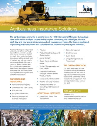 Agribusiness Insurance Solutions
The agribusiness community is a niche focus for HUB International Midwest. Our agribusi-
ness team has an in-depth understanding of your community, the challenges you face
each day, and your primary insurance and risk management needs. Our team is dedicated
to providing fully customized and comprehensive solutions to protect your livelihood.

As one of the largest independent                      	 Pollution                                        	 Claims Management
brokerages in the country, HUB                         	 Product Recall, Spoilage, and                    	 Credit Insurance
International Midwest Limited of-
                                                          Contamination                                     	 Surety Bonds
fers each client customized solu-                                                                          

tions, expert advice, a single point                   	 Animal Mortality                                 	 Energy Management and
of contact, and online access to                       	 Cargo, Transit, and Ocean                           Procurement
resources and tools. We have a
                                                          Marine
history of driving the best deal.
Through focused underwriting                           	 Workers’ Compensation and                        Tailored approach
relationships and specific industry                       Farm Liability                                   Our team tailors each request
knowledge, we accurately devel-                                                                            to meet the insured’s individual
                                                       	 Large and Small Group
op comprehensive programs and                                                                              business objective. We place a
                                                          Employee Benefits: Health,
cost effective solutions.                                                                                  high value on relationships and
                                                          Wealth, and Life
                                                                                                           protect each partnership with a
AGRIBusiness                                           	 Excess and Umbrella Liability                    visible hands-on-approach. Your
                                                                                                           farm’s protection is our number
Insurance                                              	 Weather and Crop Insurance
                                                                                                           one goal.
	 Farm and Ranch Property                             	 Professional Liability for
	 Commercial and Farm Liability                          Consulting and Professional
                                                          Services
	 Auto and Fleet                                                                                           Rob Wold, AFIS
	 Equipment Breakdown                                Additional services                                   630-468-5623
	 Farming Disruption and                              	 Loss control, Safety, Risk                        robert.wold@hubinternational.com
   Business Interruption                                  Management                                        www.hubinternational.com



HUB International Limited is a leading North American insurance brokerage that provides a broad array of property and casualty, reinsurance, life and health,
employee benefits, investment and risk management products and services through offices located in the United States, Canada, and Brazil.	
 