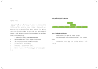 07
agregar valor.”
- Valores: “A agência HUB tem compromisso com a verdade e a ética
no Macro e Micro ambientes. Nosso trabalho é desenvolvido em
parceria, tanto com pessoas físicas quanto jurídicas. Uma agência
responsável, verdadeira, ágil e, acima de tudo, uma agência que se
adequa a cada cliente de modo a facilitar a integração da tecnologia
virtual com a comunicação.”
A Agência HUB possui os seguintes princípios:
a. Relacionamento ético com os clientes e funcionários;
b. Alta qualidade através do trabalho em equipe;
c. Constante busca de excelência;
d. Criatividade e relacionamento fortes;
e. Caráter inovador e interativo de atuação no mercado publici-
tário.
2.4 Organograma / Estrutura.
2.5 Principais Diferenciais.
- Especialização na área de mídias sociais;
- Laços estreitos com as mídias digitais e suas platafor-
mas;
- Atendimento virtual ágil com suporte técnico e con-
ceitual.
 