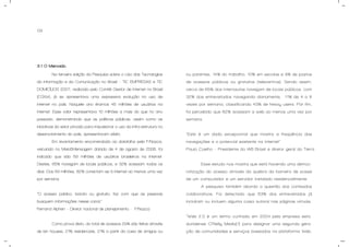 09
3.1 O Mercado.
Na terceira edição da Pesquisa sobre o Uso das Tecnologias
da informação e da Comunicação no Brasil – TIC EMPRESAS e TIC
DOMICÍLIOS 2007, realizada pelo Comitê Gestor de Internet no Brasil
(CGI.br), já se apresentava uma expressiva evolução no uso de
internet no país. Naquele ano éramos 45 milhões de usuários na
internet. Esse valor representava 10 milhões a mais do que no ano
passado, demonstrando que as políticas públicas, assim como as
iniciativas do setor privado para impulsionar o uso da infra-estrutura no
desenvolvimento do país, apresentavam efeito.
Em levantamento encomendado ao datafolha pela F/Nazca,
veiculado no Meio&Mensagem datado de 4 de agosto de 2008, foi
indicado que são 59 milhões de usuários brasileiros na internet.
Destes, 65% navegam de locais públicos, e 32% acessam todos os
dias. Dos 59 milhões, 82% conectam-se à internet ao menos uma vez
por semana.
“O acesso público, barato ou gratuito, faz com que as pessoas
busquem informações nesse canal.”
Fernand Alphen – Diretor nacional de planejamento - F/Nazca
Como prova disto, do total de acessos 29% são feitos através
de lan houses, 21% residenciais, 21% a partir da casa de amigos ou
ou parentes, 14% do trabalho, 10% em escolas e 9% de postos
de acessos públicos ou gratuitos (telecentros). Sendo assim,
cerca de 65% dos internautas navegam de locais públicos, com
32% dos entrevistados navegando diariamente, 11% de 4 a 6
vezes por semana, classificando 43% de heavy users. Por fim,
foi percebido que 82% acessam a web ao menos uma vez por
semana.
“Este é um dado excepcional que mostra a freqüência das
navegações e o potencial existente na internet”
Paulo Coelho – Presidente do IAB Brasil e diretor geral do Terra
Esse estudo nos mostra que está havendo uma democ-
ratização do acesso através da quebra da barreira de posse
de um computador e um servidor instalado residencialmente.
A pesquisa também aborda a questão dos conteúdos
colaborativos. Foi detectado que 53% dos entrevistados já
incluíram ou incluem alguma coisa autoral nas páginas virtuais.
“Web 2.0 é um termo cunhado em 2004 pela empresa esta-
dunidense O’Reilly Media[1] para designar uma segunda gera-
ção de comunidades e serviços baseados na plataforma Web,
 