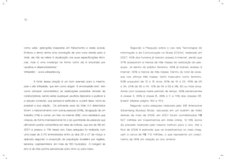 10
como wikis, aplicações baseadas em folksonomia e redes sociais.
Embora o termo tenha uma conotação de uma nova versão para a
Web, ele não se refere à atualização nas suas especificações técni-
cas, mas a uma mudança na forma como ela é encarada por
usuários e desenvolvedores.”
Wikipédia – www.wikipedia.org
A fonte dessa citação é um bom exemplo para a mesma,
pois o site Wikipédia, que tem como slogan “A enciclopédia livre”, tem
como principal característica as explicações postadas através de
colaboradores, sendo estes quaisquer usuários dispostos a publicar e
a veicular conteúdo, que sempre é verificado e, a partir disso, torna-se
possível a sua edição. Os principais usos da Web 2.0 detectados
foram: o relacionamento com outras pessoas (43%), divulgação de um
trabalho (11%) e contar um fato na internet (8%). Uma estatística que
cresceu de forma impressionante foi a da quantidade de pessoas que
afirmaram postar comentários em sites de notícias, que era de 3% em
2007 e passou a 11% nesse ano. Essa pesquisa foi realizada com
uma base de 2.110 entrevistados entre os dias 26 e 27 de março e
aplicada segundo a proporção da população brasileira por regiões,
estados, capitais/interior, em mais de 150 municípios . A margem de
erro é de dois pontos percentuais para cima ou para baixo.
Segundo a Pesquisa sobre o Uso das Tecnologias da
informação e da Comunicação no Brasil (CGI.br), realizada em
2007, 42% dos homens já tiveram acesso à internet, sendo que
37% acessaram a menos de três meses da realização da pes-
quisa. Já dentro do público feminino, 39% já tiveram acesso à
internet, 32% a menos de três meses. Dentro do total de aces-
sos nos últimos três meses, tanto masculino como feminino,
53% possuíam de 10 a 15 anos, 60% de 15 a 24, 45% de 25
a 34, 24% de 35 a 44, 12% de 45 a 59 e 3%, 60 ou mais anos.
Ainda com acessos neste período de tempo, 89% pertencentes
à classe A, 66% à classe B, 38% a C e 14% das classes DE.
(inserir tabelas página 150 e 151)
Segundo outra pesquisa realizada pelo IAB (Interactive
Advertising Bureau) Brasil, veiculada em um boletim de mídia
datado de maio de 2008, em 2007 foram contabilizados R$
527 milhões em investimentos em mídia online, 12,13% acima
da previsão realizada pelo mesmo instituto para o ano. Até o
final de 2008 é estimado que os investimentos no meio cheg-
uem a cerca de R$ 712 milhões, o que representa um cresci-
mento de 35% em relação ao ano anterior.
 