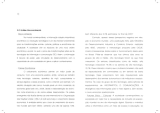 13
3.2 Análise Macroambiental.
- Macro-ambiente
No mundo contemporâneo, a informação adquiriu importância
econômica e a revolução tecnológica é um dos fatores fundamentais
para as transformações sociais, culturais, políticas e econômicas da
atualidade. A sociedade vive os impactos de uma nova ordem
econômica e social, na qual o cerne das transformações refere-se às
tecnologias da informação e comunicação (TIC). Assim, a informação
é recurso de poder, pela vinculação do desenvolvimento com a
capacidade de uma sociedade em gerar e aplicar conhecimentos.
- Fatores Econômicos:
O crescimento econômico permite um maior poder de
consumo. Com uma economia positiva, então, compra-se também
mais tecnologia: celulares, aparelhos de mp3, computadores e
serviços ligados a esses produtos, como a internet, por exemplo. Um
relatório divulgado pelo banco mundial prevê um ritmo moderado da
economia global este ano, 2008, devido à desaceleração da econo-
mia norte-americana e de outros países desenvolvidos. Os países
emergentes não ficarão isentos da crise internacional e a Organização
das Nações Unidas ( ONU ) já revê para baixo o crescimento dessas
economias. A entidade estima que a taxa de crescimento da econo-
mia mundial será bem inferior, sofrendo uma alta de apenas 1,8%,
bem diferente dos 3,4% estimados no final de 2007.
Contudo, apesar dessa perspectiva negativa em rela-
ção à economia mundial, uma publicação feita pelo Ministério
do Desenvolvimento Industria e Comércio Exterior, realizada
pelo IBGE, utilizando a metodologia proposta pela OCDE,
mostra interessantes dados sobre o funcionamento deste setor
no Brasil. Pôde-se observar que nos últimos dois anos os
grupos de alta e média -alta tecnologia foram os que mais
cresceram. Os setores classificados como de média -alta
tecnologia cresceram 16,4% e os setores de alta tecnologia,
10,1%. Esse indicador mostra que a indústria brasileira não está
se especializando em commodities ou em setores de baixa
tecnologia. Esse crescimento tem sido impulsionado pelo
desempenho dos setores automotivos e de máquinas e equipa-
mentos. No caso do grupo de alta tecnologia, pelos setores de
equipamentos de INFORMÁTICA E COMUNICAÇÕES. A
divergência das informações para o meio digital é, sem dúvida,
a nova economia predominante.
- Fatores Sócio - Culturais: A sociedade contemporânea ou
sociedade em rede traz a necessidade de inclusão da popula-
ção mundial na era da informação digital. Quando o indivíduo
utiliza a informática como um meio de acesso à educação, ao
 