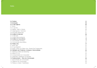 Índice
0.0 Prefácio
1.0 Introdução
2.0 A Mini-Agência
2.1 Nome.
2.2 O que faz.
2.3 Missão, Visão e Valores..
2.4 Organograma / Estrutura.
2.5 Principais Diferenciais.
3.0 Análise do Mercado
3.1 O Mercado.
3.2 Análise Macroambiental.
4.0 Análise da Concorrência.
4.1 Concorrentes Primários.
4.2 Concorrentes Secundários.
5.0 Público Alvo.
5.1 Quem São.
5.2 O que Esperam.
5.3 Quem, Dentro do Público Alvo, Deverá Ser Prospectado.
6.0 Definição dos Problemas, Ameaças e Oportunidades
6.1 Objetivos e Metas de Marketing.
6.2 Matriz P.F.O.A.
6.3 Comportamento do Consumidor.
6.4 Diagnóstico Detalhado da Situação.
7.0 Posicionamento - Plano de Comunicação
7.1 Oportunidade de Comunicação.
7.2 Objetivos de Comunicação.
7.3 Públicos a Serem Trabalhados.
01
03
05
06
06
06
07
07
08
09
13
18
19
20
21
22
22
22
23
24
24
25
27
29
29
29
29
 