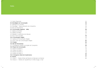 Índice
7.4 Verba Disponível.
8.0 Estratégias de Comunicação
8.1 Definição do Conceito;
8.2 Estratégia - Desenvolvimento da Campanha.
8.3 Mix de Ferramentas.
9.0 Comunicação Integrada - Mídia
9.1 Objetivos de Mídia.
9.2 Defesa de Meios.
9.3 Seleção e Justificativa de Veículos.
9.4 Flow Chart de Mídia.
10.0 Comunicação Dirigida
10.1 Ações de Comunicação Dirigida.
10.2 Flow Chart de Comunicação Dirigida
11.0 Criação
12.0 Mix de Ferramentas
12.1 Cronograma Analítico de Ações da Campanha
13.0 Peças de Comunicação
13.1 Peças da Etapa 0.
13.2 Peças da Etapa 1.
13.3 Peças da Etapa 2.
13.4 Peças da Etapa 3.
14.0 Cronograma Geral de Investimentos
15. Anexos
15.1 Anexo 1 - Dados Extras de Estudo do Mercado da Internet
15.2 Anexo 2 - História em Quadrinhos “E Então Surgiu a Hub”
34
35
36
36
37
38
39
39
47
48
49
51
52
55
56
63
64
72
78
79
81
83
84
86
 