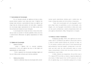 30
7.1 Oportunidade de Comunicação.
Em um mercado saturado de agências de todos os tipos,
poucas arriscam explorar novos meios para atuar. A Agência Hub
enxerga neste mercado a oportunidade de lançar sua agência, que
chega cheia de vontade para explorar, de modo sábio, o segmento
de comunicação digital, especializando-se nas mídias sociais como
meio principal para inserção de suas mensagens.
A comunicação terá a função de tornar a marca Hub conhe-
cida por todos os atuantes no mercado publicitário, tendo como foco
o posicionamento diferenciado de agência especializada em mídias
sociais.
7.2 Objetivos de Comunicação.
1. Objetivos Primários:
- Lançar a Agência Hub no mercado publicitário,
posicionando-a como uma agência que atua no meio digital com
especialização em mídias sociais;
- Tornar o segmento de comunicação estratégica digital com
foco em mídias sociais conhecido pelo mercado publicitário;
2. Objetivos Secundários:
- Explorar os diferentes meios de comunicação (tanto conven-
cionais quanto alternativos) voltados para o público-alvo, de
modo a atingir este público de forma eficaz e impactante;
- Fazer uma comunicação com uma linguagem comum
para atingir todos os publicitários e outra comunicação, uma
dirigida, com uma linguagem característica e direta para cada
um dos quatro profissionais a serem prospectados dentro de
uma agência (Atendimento, Mídia, Planejamento e Criação).
7.3 Públicos a Serem Trabalhados.
- Profissional de Mídia: Dentro das agências de comuni-
cação, este é o profissional que define e calcula para onde irá
a verba do cliente quando falamos em anunciar no rádio, na
TV, em revistas, outdoors, entre outros. É muito importante que
este profissional, mais que ninguém, conheça bem o novo mer-
cado que está cada vez mais dominando todos os outros
meios e reinventando a forma como nós vemos, lemos e com-
preendemos o que é mídia.
A Mídia, diferente de antigamente, não se limita mais à
TV, a alguns SPOTs de rádio ou mesmo a algumas páginas em
uma revista. A Mídia hoje em dia, na NTIC pode ser um “post”
em um agitado blog, ou um comentário qualquer em um bada-
 