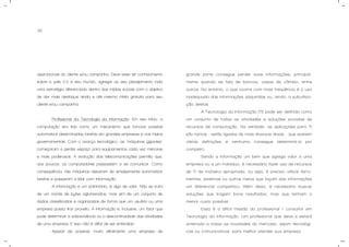 32
operacionais do cliente e/ou campanha. Deve esse ter conhecimento
sobre a web 2.0 e seu mundo, agregar ao seu planejamento toda
uma estratégia diferenciada dentro das mídias sociais com o objetivo
de dar mais destaque ainda e até mesmo mídia gratuita para seu
cliente e/ou campanha.
- Profissional da Tecnologia da Informação: Em seu início, a
computação era tida como um mecanismo que tornava possível
automatizar determinadas tarefas em grandes empresas e nos meios
governamentais. Com o avanço tecnológico, as "máquinas gigantes"
começaram a perder espaço para equipamentos cada vez menores
e mais poderosos. A evolução das telecomunicações permitiu que,
aos poucos, os computadores passassem a se comunicar. Como
conseqüência, tais máquinas deixaram de simplesmente automatizar
tarefas e passaram a lidar com Informação.
A informação é um patrimônio, é algo de valor. Não se trata
de um monte de bytes aglomerados, mas sim de um conjunto de
dados classificados e organizados de forma que um usuário ou uma
empresa possa tirar proveito. A informação é, inclusive, um fator que
pode determinar a sobrevivência ou a descontinuidade das atividades
de uma empresa. E isso não é difícil de ser entendido.
Apesar de possível, muito dificilmente uma empresa de
grande porte consegue perder suas informações, principal-
mente quando se fala de bancos, casas de câmbio, entre
outros. No entanto, o que ocorre com mais freqüência é o uso
inadequado das informações adquiridas ou, ainda, a subutiliza-
ção destas.
A Tecnologia da Informação (TI) pode ser definida como
um conjunto de todas as atividades e soluções providas de
recursos de computação. Na verdade, as aplicações para TI
são tantas - estão ligadas às mais diversas áreas - que existem
várias definições e nenhuma consegue determiná-la por
completo.
Sendo a informação um bem que agrega valor a uma
empresa ou a um indivíduo, é necessário fazer uso de recursos
de TI de maneira apropriada, ou seja, é preciso utilizar ferra-
mentas, sistemas ou outros meios que façam das informações
um diferencial competitivo. Além disso, é necessário buscar
soluções que tragam bons resultados, mas que tenham o
menor custo possível.
Essa é a difícil missão do profissional / consultor em
Tecnologia da Informação. Um profissional que deve e estará
antenado a todas as novidades do mercado, sejam tecnológi-
cas ou comunicativas, para melhor atender sua empresa.
 