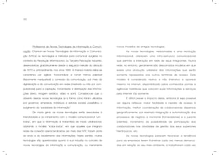 33
- Profissional de Novas Tecnologias de Informação e Comuni-
cação: Chamam-se Novas Tecnologias de Informação e Comunica-
ção (NTICs) as tecnologias e métodos para comunicar surgidas no
contexto da Revolução Informacional, ou Terceira Revolução Industrial,
desenvolvidas gradativamente desde a segunda metade da década
de 1970 e, principalmente, nos anos 1990. A imensa maioria delas se
caracteriza por agilizar, horizontalizar e tornar menos palpável
(fisicamente manipulável) o conteúdo da comunicação, por meio da
digitalização e da comunicação em redes (mediada ou não por com-
putadores) para a captação, transmissão e distribuição das informa-
ções (texto, imagem estática, vídeo e som). Considera-se que o
advento destas novas tecnologias (e a forma como foram utilizadas
por governos, empresas, indivíduos e setores sociais) possibilitou o
surgimento da "sociedade da informação".
De modo geral, as novas tecnologias estão associadas à
interatividade e ao rompimento com o modelo comunicacional “um-
todos”, em que a informação é transmitida de modo unidirecional,
adotando o modelo “todos-todos”, em que aqueles que integram
redes de conexão operacionalizadas por meio das NTIC fazem parte
do envio e do recebimento das informações. Neste sentido, muitas
tecnologias são questionadas quanto à sua inclusão no conceito de
novas tecnologias da informação e comunicação, ou meramente
novos modelos de antigas tecnologias.
As novas tecnologias, relacionadas a uma revolução
informacional, oferecem uma infra-estrutura comunicacional
que permite a interação em rede de seus integrantes. Numa
rede, no entanto, geralmente são descartados modelos em que
existe uma produção unilateral das informações que serão
somente repassadas aos outros terminais de acesso. Este
modelo é considerado reativo e não interativo e aparece
mesmo na internet, disponibilizado pelos conhecidos portais e
agências midiáticas que colocam suas informações e serviços
pela Internet tão somente.
É difícil prever o impacto delas, embora já seja possível
ver alguns reflexos: maior facilidade e rapidez de acesso à
informação, melhor coordenação de colaboradores dispersos
geograficamente, por exemplo integração e automatização dos
processos de negócio a montante (fornecedores) e a jusante
(clientes), incremento da possibilidade de participação dos
colaboradores nas atividades de gestão dos seus superiores
hierárquicos, etc.
As novas tecnologias parecem favorecer a tendência
para as empresas terem fronteiras cada vez menos demarca-
das em relação ao seu meio ambiente, a trabalharem cada vez
 