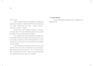 34
mais "em rede”.
Cabe ao profissional de Novas Tecnologias o entendimento e
perspicácia em descobrir e implementar dentro de sua empresa esse
novo modelo comunicacional, seja cliente – empresa, empresa -
fornecedor ou empresa – empresa.
Quantas vezes vemos empresas investindo em estrutura,
tecnologia, research, etc. Mas infelizmente esquecem-se do principal:
Na maneira em que seu cliente está sendo atendido.
Com o surgimento das novas tecnologias da informação e da
comunicação (NTIC) torna-se cada vez mais importante a forma como
uma empresa vai atender seu cliente. Clientes descontentes, munidos
de blogs e fóruns, são capazes de causar prejuízos sem precedentes
para as empresas.
O novo profissional de atendimento (chamamos de novo, pois
estamos vivendo uma era de re-entendimento do que é atender no
NTIC) deve ser capaz de entender bem o NTIC e as ferramentas da
web 2.0, possuir blog, Orkut, flickr, twitter e tudo que possa manter
uma relação rente entre seus clientes e sua empresa.
7.4 Verba Disponível.
A verba disponibilizada pela agência para a publicidade é de
R$ 500.000,00.
 