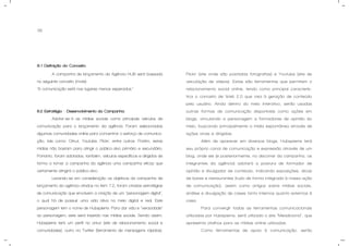 36
8.1 Definição do Conceito.
A campanha de lançamento da Agência HUB será baseada
no seguinte conceito (mote):
“A comunicação está nos lugares menos esperados.”
8.2 Estratégia – Desenvolvimento da Campanha.
Adotar-se-á as mídias sociais como principais veículos de
comunicação para o lançamento da agência. Foram selecionadas
algumas comunidades online para concentrar o esforço de comunica-
ção, tais como: Orkut, Youtube, Flickr, entre outros. Porém, estas
mídias não bastam para atingir o público-alvo primário e secundário.
Portanto, foram adotados, também, veículos específicos e dirigidos de
forma a tornar a campanha da agência uma campanha eficaz que
certamente atingirá o público-alvo.
Levando-se em consideração os objetivos da campanha de
lançamento da agência citados no item 7.2, foram criadas estratégias
de comunicação que envolvem a criação de um “personagem digital”,
o qual há de possuir uma vida ativa no meio digital e real. Este
personagem tem o nome de Hubspierre. Para dar vida e “veracidade”
ao personagem, este será inserido nas mídias sociais. Sendo assim,
Hubspierre terá um perfil no orkut (site de relacionamento social e
comunidades), outro no Twitter (ferramenta de mensagens rápidas),
Flickr (site onde são postadas fotografias) e Youtube (site de
veiculação de vídeos). Estas são ferramentas que permitem o
relacionamento social online, tendo como principal caracterís-
tica o conceito de Web 2.0 que visa à geração de conteúdo
pelo usuário. Ainda dentro do meio interativo, serão usadas
outras formas de comunicação disponíveis como ações em
blogs, vinculando a personagem a formadores de opinião do
meio, buscando principalmente a mídia espontânea através de
ações virais e dirigidas.
Além de aparecer em diversos blogs, Hubspierre terá
seu próprio canal de comunicação e expressão através de um
blog, onde ele (e posteriormente, no decorrer da campanha, os
integrantes da agência) adotará a postura de formador de
opinião e divulgador de conteúdo, indicando exposições, dicas
de bares e restaurantes (tudo de forma integrada à nossa ação
de comunicação), assim como artigos sobre mídias sociais,
análise e divulgação de cases tanto internos quanto externos à
casa.
Para convergir todas as ferramentas comunicacionais
utilizadas por Hubspierre, será utilizado o site “Meadiciona”, que
apresenta atalhos para as mídias online utilizadas.
Como ferramentas de apoio à comunicação, serão
 
