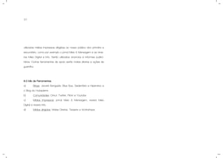 37
utilizadas mídias impressas dirigidas ao nosso público alvo primário e
secundário, como por exemplo o jornal Meio & Mensagem e as revis-
tas Meio Digital e Info. Serão utilizados anúncios e informes publici-
tários. Outras ferramentas de apoio serão malas diretas e ações de
guerrilha.
8.3 Mix de Ferramentas.
a) Blogs: Jacaré Banguela, Blue Bus, Sedentário e Hiperativo e
o Blog do Hubspierre.
b) Comunidades: Orkut, Twitter, Flickr e Youtube.
c) Mídias Impressas: jornal Meio & Mensagem, revista Meio
Digital e revista Info.
d) Mídias dirigidas: Malas Diretas, Teasers e Workshops.
 