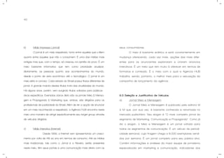 40
b) Mídia Impressa (Jornal).
O jornal é um meio respeitado, tanto entre aqueles que o lêem
quanto entre aqueles que não o consomem. É uma das mídias mais
antigas mas que, com o tempo, só cresceu na opinião do povo. É um
meio bastante informativo que tem como prioridade atualizar,
diariamente, as pessoas quanto aos acontecimentos do mundo,
desde o ponto de vista econômico até o tecnológico. O jornal é um
meio sério e conciso. Cada estado do Brasil possui títulos diferentes de
jornal. A grande maioria destes títulos trata das atualidades do mundo.
Há alguns anos, porém, vem surgindo títulos voltados para públicos-
alvos específicos. Exemplos claros disto são os jornais Meio & Mensa-
gem e Propaganda & Marketing que, ambos, são dirigidos para os
profissionais de publicidade do Brasil. Além de ter a opção de anunciar
em um meio reconhecido e respeitado, a Agência HUB encontra neste
meio uma maneira de atingir especificamente seu target group através
de veículos dirigidos.
c) Mídia Interativa (Internet).
Desde 1999, a Internet vem apresentando um cresci-
mento por volta de 4% ao ano em termos de consumo. Até as mídias
mais tradicionais, tais como o Jornal e a Revista, estão presentes
neste meio, têm seus portais e uma comunicação mais direta com os
seus consumidores.
O meio é bastante eclético e está constantemente em
mudança oferecendo, cada vez mais, opções das mais difer-
entes para os anunciantes explorarem e criarem anúncios
interativos. É um meio que tem muito à oferecer em termos de
formatos e conteúdo. É o meio com o qual a Agencia HUB
trabalha, sendo, portanto, o melhor meio para a veiculação da
campanha de lançamento da agência.
9.3 Seleção e Justificativa de Veículos.
a) Jornal Meio e Mensagem.
O Jornal Meio e Mensagem é publicado pela editora M
& M que, por sua vez, é bastante conhecida e renomada no
mercado publicitário. Seu slogan é “O mais completo jornal do
segmento de Marketing, Comunicação e Propaganda”. Como já
diz o slogan, o Meio e Mensagem é um jornal voltado para
todos os segmentos de comunicação. É um veículo de periodi-
cidade semanal, cuja tiragem chega a 8.000 exemplares vendi-
dos por semana. É um jornal completo para seu público-alvo.
Contém informações e análises da maior equipe de jornalismo
especializada em marketing e comunicação, indicadores dos
 