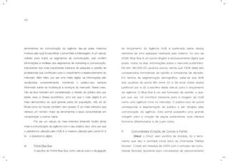 43
ferramentas da comunicação da agência deu-se pelos mesmos
motivos pelo qual foi escolhido o jornal Meio e Mensagem: é um veículo
voltado para todos os segmentos de comunicação, que contém
informações e análises dos segmentos de marketing e comunicação,
indicadores dos mais importantes institutos de pesquisa e opinião de
profissionais que contribuem para o crescimento e desenvolvimento do
mercado. Além disto, por ser uma mídia digital, as informações são
atualizadas constantemente, mantendo o público-alvo sempre
informado sobre as mudanças e avanços do mercado. Neste caso,
não se leva também em consideração a divisão do público-alvo por
idade, sexo e classe econômica, uma vez que o meio digital é um
meio democrático ao qual grande parte da população, não só do
Brasil como do mundo também, tem acesso. É um meio interativo que
oferece um número maior de ferramentas a seus consumidores em
comparação a outros meios.
Por ser um veículo do meio interativo (internet), facilita ainda
mais a comunicação da agência com o seu público-alvo, uma vez que
a plataforma utilizada pela HUB é a mesma utilizada pelo portal M &
M – a plataforma digital.
e) Portal Blue Bus.
A escolha do Portal Blue Bus como veículo para a divulgação
do lançamento da Agência HUB é justificada pelos dados
retirados de uma pesquisa realizada pelo mesmo, no ano de
2008. Blue Bus é um portal dirigido e exclusivamente digital que
posta, todos os dias, informações sobre o mercado publicitário.
Ele tem 180.000,00 usuários únicos, sendo que 100% deles são
considerados formadores de opinião e tomadores de decisão.
Em termos de segmentação demográfica, sabe-se que 82%
dos usuários do portal têm entre 20 e 39 anos. Estes dados
justificam por si só a escolha deste veículo para o lançamento
da agência. O Blue Bus é um site formador de opinião, o que,
por sua vez, irá contribuir bastante para a imagem da HUB
como uma agência nova no mercado. O público-alvo do portal
corresponde à segmentação do público a ser atingido pela
comunicação da agência. Este portal possibilita uma grande
margem para a criação de peças publicitárias, pois oferece
formatos diferenciados e de custo baixo.
f) Comunidades (Criação de Contas e Perfis).
- Orkut: o Orkut, sem sombra de dúvidas, foi a ferra-
menta que deu o pontapé inicial para as chamadas “Mídias
Sociais”. Criado em meados de 2004 com o princípio de comu-
nidade fechada (somente para convidados) de relacionamento
 