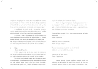 45
amigos em uma garagem no Vale do Silício, na Califórnia, foi vendido
para o Google por meros 2 bilhões de dólares. Surgiu a partir da
simples idéia de “eu quero compartilhar os vídeos dessa festa que nós
fomos com boa resolução e de forma rápida para nossos amigos”.
A possibilidade de se criar canais e compartilhar vídeos de
maneira quase instantânea fez o mundo abrir os olhos para o Youtube
e para o inovador formato Flash Video (da empresa Adobe).
O Youtube é hoje o principal site de “compartilhamento” de
vídeos e ferramenta proporcionadora de relacionamento. O Youtube
também tem sido muito utilizado em disseminação de vídeos virais.
três alunos de publicidade e propaganda com a proposta de ser um
dos mais abrangentes roteadores de conteúdo da web brasileira.
g) Blogs.
- Sedentário & Hiperativo:
O S&H surgiu há mais de três anos a partir da iniciativa de
três alunos de publicidade e propaganda com a proposta de ser um
dos mais abrangentes roteadores de conteúdo da web brasileira.
Em buscas constantes pela internet, seus moderadores visam
a filtrar e distribuir curiosidades e informações relevantes relacionadas
aos mais variados temas, como: cultura pop, humor, publicidade,
design, tecnologia, games, HQs e cinema. Atualmente o blog se preo-
cupa em também gerar conteúdo próprio.
Com um layout arrojado e atualizações constantes -
diversos posts diários - o S&H tem conseguido prender a aten-
ção e manter a fidelidade dos seus ávidos e exigentes leitores,
que não param de crescer a cada dia.
Ranking Geral Mundial: 1.300 ° lugar (de 86,8 milhões de Blogs
existentes). ...................
Fonte: Technorati
Média de acessos: 35.000/dia
Fonte: Google Analytics
Tempo médio de permanência no site: 4:40 min
Média de retorno no S&H: 3x ao dia
Assinantes de Feed: 5.200
Fonte: Feed Burner
Destes leitores, 23,9% acessam diversas vezes na
semana, 38,1% acessam ao menos uma vez por dia e 25,5%
acessam diversas vezes por dia, dados que mostram a fideli-
 