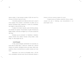 46
dade do público. A maior parcela do público, 53,2%, tem entre 18 e
23 anos e 35,1% têm mais de 24 anos.
O site ainda apresenta uma média de retorno de 6 a cada 10
novos acessos. Para constatar o envolvimento do público com os
assuntos abordados basta analisarmos o número de comentários,
que chegam a mais de 2000 por mês.
O público é de maioria masculina, sendo 92,6% dos leitores,
em contraste com apenas 7,4% de leitoras. Do geral, 46,4% são da
Região Sudeste, 23,6% são da Região Sul e 31,7% são do Estado de
São Paulo.
Empresas que já anunciaram no Sedentário & Hiperativo:
Unilever, Smirnoff, Claro, Absolut, Chevrolet, Johnny Walker, L’oreal,
Philips, Tim, Nike, Burger King, etc.
- Jacaré Banguela:
O blog Jacaré Banguela recentemente foi incorporado ao
portal online da Rede Globo, o Globo.com. Também tem o perfil de
roteador de conteúdo, abrangendo temas como jogos, vídeos virais,
quadrinhos, filmes e acontecimentos do cotidiano, sempre com muito
humor.
Debochado e com ares de comunidade virtual, o JB tem
como característica marcante reunir fotos de internautas fazendo o
símbolo do site em diversos lugares do mundo.
É desenvolvido por Rodrigo, publicitário, Marcus, desen-
volvedor de web e Valdisney, que provavelmente é um
personagem virtual.
 