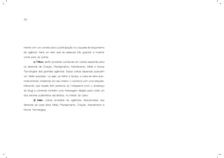 50
mente com um convite para a participação no coquetel de lançamento
da agência. Será um item que as pessoas irão guardar e mostrar
umas para as outras.
c) Tática: serão enviados cachecóis em caixas especiais para
os diretores de Criação, Planejamento, Atendimento, Mídia e Novas
Tecnologias das grandes agências. Essas caixas especiais possuem
um "efeito surpresa", ou seja, ao retirar a tampa, a caixa se abre auto-
maticamente, revelando em seu interior o cachecol com uma etiqueta,
indicando que aquele item pertence ao Hubspierre (com o endereço
do blog) e contendo também uma mensagem dirigida para cada um
dos setores publicitários escolhidos, no interior da caixa.
d) Meio: caixas enviadas às agências, direcionadas aos
diretores de cada área: Mídia, Planejamento, Criação, Atendimento e
Novas Tecnologias.
 