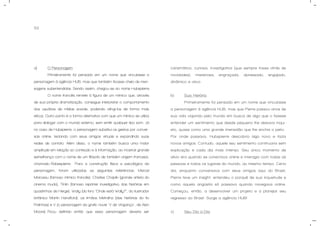 53
a) O Personagem.
Primeiramente foi pensado em um nome que vinculasse a
personagem à agência HUB, mas que também ficasse cheio de men-
sagens subentendidas. Sendo assim, chegou-se ao nome Hubspierre.
O nome francês remete à figura de um mímico que, através
de sua própria dramatização, consegue interpretar o comportamento
dos usuários de mídias sociais, podendo atingi-los de forma mais
eficaz. Outro ponto é a forma alternativa com que um mímico se utiliza
para dialogar com o mundo externo, sem emitir qualquer tipo som. Já
no caso de Hubspierre, o personagem substitui os gestos por conver-
sas online, teclando com seus amigos virtuais e expandindo suas
redes de contato. Além disso, o nome também busca uma maior
amplitude em relação ao conteúdo e à informação, ao mostrar grande
semelhança com o nome de um filósofo de também origem francesa,
chamado Robespierre. Para a construção física e psicológica da
personagem, foram utilizadas as seguintes referências: Marcel
Marceau (famoso mímico francês), Charles Chaplin (grande artista do
cinema mudo), Tintin (famoso repórter investigativo das histórias em
quadrinhos de Herge), Wally (do livro “Onde está Wally?”, do ilustrador
britânico Martin Handford), os Irmãos Metralha (das histórias do tio
Patinhas) e V (o personagem da grafic novel "V de Vingança", de Alan
Moore). Ficou definido então que essa personagem deveria ser
carismática, curiosa, investigativa (que sempre fosse atrás de
novidades), misteriosa, engraçada, apressado, engajado,
dinâmico e ativo.
b) Sua História.
Primeiramente foi pensado em um nome que vinculasse
a personagem à agência HUB, mas que Pierre passou anos de
sua vida viajando pelo mundo em busca de algo que o fizesse
entender um sentimento que desde pequeno lhe deixava inqui-
eto, quase como uma grande imensidão que lhe enchia o peito.
Por onde passava, Hubspierre descobria algo novo e fazia
novos amigos. Contudo, aquele seu sentimento continuava sem
explicação e cada dia mais intenso. Seu único momento de
alívio era quando se conectava online e interagia com todas as
pessoas e todos os lugares do mundo, ao mesmo tempo. Certo
dia, enquanto conversava com seus amigos aqui do Brasil,
Pierre teve um insight: entendeu o porquê de sua inquietude e
como aquela angústia só passava quando navegava online.
Começou, então, a desenvolver um projeto e a planejar seu
regresso ao Brasil. Surge a agência HUB!
c) Seu Dia-a-Dia.
 