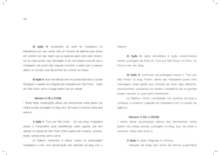 58
3) Ação 3: atualização do perfil do Hubspierre no
Meadiciona.com que, então, terá um número de telefone para entrar
em contato com ele. Assim que as pessoas ligam para este número,
cai na caixa postal, cuja mensagem é de uma pessoa que diz que o
Hubspierre não pode falar naquele momento e pede para a pessoa
deixar um recado, pois ele entraria em contato em breve.
4) Ação 4: envio de release para os portais Blue Bus e Jacaré
Banguela a respeito da chegada de Hubspierre em São Paulo - “Ação
em São Paulo, barco navega pelas ruas da cidade”.
- Semana 3 (15 a 21/06).
* Serão feitas atualizações diárias das ferramentas online (perfis nas
mídias sociais, postagem no blog, etc), de modo a conectar todas elas
entre si.
1) Ação 1: “Tour por São Paulo” – Em seu blog, Hubspierre
passa a compartilhar suas experiências sobre lugares que tem
visitado na cidade de São Paulo. Estes lugares são museus, cinemas,
bares, restaurantes, entre outros.
a) Objetivo: humanizar e atribuir cultura ao personagem
Hubspierre e criar uma aproximação dos visitantes do blog com o
mesmo.
2) Ação 2: ação simultânea à ação anteriormente
citada: postagem de fotos do “Tour por São Paulo” no Flickr, no
Orkut e em seu blog.
3) Ação 3: continuam as postagens sobre o “Tour por
São Paulo” no blog. Porém, desta vez Hubspierre posta uma
mensagem onde expõe sua vontade de fazer algo diferente,
revolucionário, acabando por revelar a existência de um grande
projeto secreto no qual está trabalhando.
a) Objetivo: incitar curiosidade nos usuários do blog e
começar a construir a ligação do Hubspierre com a criação da
agência.
- Semana 4 (22 a 28/06).
* Serão feitas atualizações diárias das ferramentas online
(perfis nas mídias sociais, postagem no blog, etc), de modo a
conectar todas elas entre si.
1) Ação 1: ação integrada e contínua.
- Inserção de artigo (em forma de informe publicitário)
 