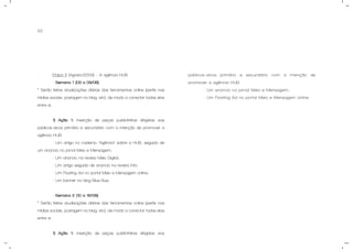 62
- Etapa 3 (Agosto/2009) – A agência HUB.
- Semana 1 (03 a 09/08).
* Serão feitas atualizações diárias das ferramentas online (perfis nas
mídias sociais, postagem no blog, etc), de modo a conectar todas elas
entre si.
1) Ação 1: inserção de peças publicitárias dirigidas aos
públicos-alvos primário e secundário com a intenção de promover a
agência HUB.
- Um artigo no caderno “Agência” sobre a HUB, seguido de
um anúncio no jornal Meio e Mensagem;
- Um anúncio na revista Meio Digital;
- Um artigo seguido de anúncio na revista Info;
- Um Floating Ad no portal Meio e Mensagem online;
- Um banner no blog Blue Bus;
- Semana 2 (10 a 16/08).
* Serão feitas atualizações diárias das ferramentas online (perfis nas
mídias sociais, postagem no blog, etc), de modo a conectar todas elas
entre si.
1) Ação 1: inserção de peças publicitárias dirigidas aos
públicos-alvos primário e secundário com a intenção de
promover a agência HUB.
- Um anúncio no jornal Meio e Mensagem;
- Um Floating Ad no portal Meio e Mensagem online.
 