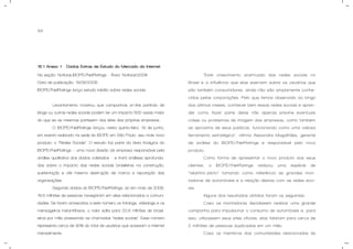 84
15.1 Anexo 1 - Dados Extras de Estudo do Mercado da Internet.
Na seção: Notícias,IBOPE//NetRatings - Área: Notícias2008
Data de publicação: 19/06/2008
IBOPE//NetRatings lança estudo inédito sobre redes sociais
Levantamento mostrou que campanhas on-line partindo de
blogs ou outras redes sociais podem ter um impacto 500 vezes maior
do que se as mesmas partissem dos sites das próprias empresas.
O IBOPE//NetRatings lançou nesta quinta-feira, 19 de junho,
em evento realizado na sede do IBOPE em São Paulo, seu mais novo
produto: o “Redes Sociais”. O estudo faz parte da área Analytcs do
IBOPE//NetRatings – uma nova divisão da empresa responsável pela
análise qualitativa dos dados coletados – e trará análises aprofunda-
das sobre o impacto das redes sociais brasileiras na construção,
sustentação e até mesmo destruição de marca e reputação das
organizações.
Segundo dados do IBOPE//NetRatings, só em maio de 2008,
18,5 milhões de pessoas navegaram em sites relacionados a comuni-
dades. Se forem acrescidos a este número os fotologs, videologs e os
mensageiros instantâneos, o valor salta para 20,6 milhões de brasil-
eiros por mês acessando as chamadas “redes sociais”. Esse número
representa cerca de 90% do total de usuários que acessam a internet
mensalmente.
“Este crescimento acentuado das redes sociais no
Brasil e a influência que elas exercem sobre os usuários que
são também consumidores, ainda não são amplamente conhe-
cidos pelas corporações. Pelo que temos observado ao longo
dos últimos meses, conhecer bem essas redes sociais e apren-
der como fazer parte delas não apenas previne eventuais
crises ou problemas de imagem das empresas, como também
as aproxima de seus públicos, funcionando como uma valiosa
ferramenta estratégica”, afirma Alexandre Magalhães, gerente
de análise do IBOPE//NetRatings e responsável pelo novo
produto.
Como forma de apresentar o novo produto aos seus
clientes, o IBOPE//NetRatings realizou uma espécie de
“relatório-piloto” tomando como referência as grandes mon-
tadoras de automóveis e a relação destas com as redes soci-
ais.
Alguns dos resultados obtidos foram os seguintes:
- Caso as montadoras decidissem realizar uma grande
campanha para impulsionar o consumo de automóveis e, para
isso, utilizassem seus sites oficiais, elas falariam para cerca de
2 milhões de pessoas duplicadas em um mês;
- Caso os membros das comunidades relacionadas às
 