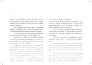 85
marcas de veículos decidissem fazer uma campanha a favor ou
contra o consumo de veículos, atingiriam 1.000.000.000 de pessoas
duplicadas. Ou seja, 500 vezes ou 49.900% mais impactos possíveis
do que as montadoras;
- 94,1% dos usuários que visitam os sites das montadoras
freqüentam comunidades, ou seja, uma ação das montadoras pode-
ria ser rapidamente contraposta pelos membros das comunidades;
- Ao contrário, membros das comunidades que visitaram sites
oficiais das montadoras em maio de 2008 não chegaram a 8%;
- Mais de 90% dos membros das comunidades relacionadas
aos veículos, com sentimentos negativos, positivos ou neutros, têm até
24 anos de idade. Uma onda de comentários contra uma marca de
automóvel pode matar o futuro comprador;
- Os usuários de comunidades não são homogêneos, pelo
contrário, encontramos variações enormes de sentimentos em relação
a quase todas as marcas quando comparamos dois estados vizinhos:
Rio de Janeiro e São Paulo. Marcas podem ser odiadas em um local
e amadas em outro, o que também indica que a comunicação na
internet não deve e não pode ser única para todo o território nacional;
- Membros de algumas marcas de veículos demonstram mais
afinidade com marcas de produtos de outras categorias e menos com
outras. Essa informação gera possibilidade de comunicação indireta
com o público de interesse das empresas.
marcas de veículos decidissem fazer uma campanha a favor
ou contra o consumo de veículos, atingiriam 1.000.000.000 de
pessoas duplicadas. Ou seja, 500 vezes ou 49.900% mais
impactos possíveis do que as montadoras;
- 94,1% dos usuários que visitam os sites das montado-
ras freqüentam comunidades, ou seja, uma ação das montado-
ras poderia ser rapidamente contraposta pelos membros das
comunidades;
- Ao contrário, membros das comunidades que visitaram
sites oficiais das montadoras em maio de 2008 não chegaram
a 8%;
- Mais de 90% dos membros das comunidades relaciona-
das aos veículos, com sentimentos negativos, positivos ou neu-
tros, têm até 24 anos de idade. Uma onda de comentários
contra uma marca de automóvel pode matar o futuro compra-
dor;
- Os usuários de comunidades não são homogêneos,
pelo contrário, encontramos variações enormes de sentimentos
em relação a quase todas as marcas quando comparamos
dois estados vizinhos: Rio de Janeiro e São Paulo. Marcas
podem ser odiadas em um local e amadas em outro, o que
 