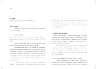 06
2.1 Nome.
Agência HUB – Comunicação em Mídias Sociais
2.2 O que faz.
- Segmento de atuação: tecnologia da informação e comunica-
ção no meio digital.
- Área de atividade:
“Na era da internet, o meio não é mais a mensagem... agora as
pessoas são a mensagem” – Daniel H. Piink, autor de A Whole New
Mind.
Dentro do meio digital, atuamos na área de Mídia Social,
criando um vínculo entre os clientes e as mídias digitais.
As mídias sociais criam o que poderia ser considerado
conteúdo de marketing e propaganda em nome de pessoas, marcas,
produtos ou organizações. Com freqüência, convidam outros a partici-
parem de seu trabalho de marketing. As pessoas estão munidas da
mais alta tecnologia de comunicação da internet, podendo se tornar
uma ameaça ou uma oportunidade, tudo depende do modo como se
interage com eles.
A HUB, através de diferentes ferramentas de mídias sociais,
viabiliza a contextualização de produtos e serviços na vida das
pessoas provedoras desta tecnologia, proporcionando uma
interatividade com a marca através de intervenções na tenta-
tiva de gerar mídia espontânea, criando formadores de opinião
e o boca a boca.
2.3 Missão, Visão e Valores.
- Missão: “Nossa missão é oferecer ferramentas e soluções
inovadoras que ajudem nossos clientes a conquistar a fideli-
dade de seus consumidores no ambiente online, seguindo
sempre elevados padrões, qualidade e buscando continu-
amente a satisfação de ambos.”
A finalidade dos serviços oferecidos pela Agência HUB
é satisfazer o cliente através de ações dirigidas e personaliza-
das em mídias sociais. Se o serviço prestado não resultar em
claro valor agregado para o cliente, também não irá gerar valor
para nossa agência.
- Visão: " Ser referência no mercado publicitário digital”
O objetivo estratégico da Agência HUB é conquistar a
excelência de modo a consolidar sua posição, oferecendo uma
comunicação diferenciada e dirigida como uma nova forma de
 