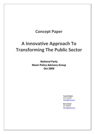 Concept Paper
A Innovative Approach To
Transforming The Public Sector
National Party
Maori Policy Advisory Group
Oct 2009
Travis O’Keefe
0212 434430
travis@imtv.co.nz
Barry Soutar
021 459854
barry@piata.co.nz
 
