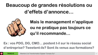 16TREND #3 Attention à la Transformation Digitale “Canada Dry"
Beaucoup de grandes résolutions ou
d’effets d’annonce…
Mais le management n’applique
ou ne pratique pas toujours ce
qu’il recommande…
Ex : vos PDG, DG, CMO… postent t-il sur le réseau social
d’entreprise? Tweetent-ils? Sont ils venus aux formations?
 