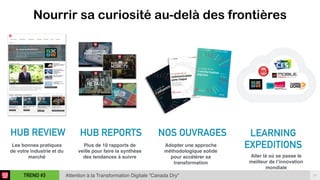 17TREND #3 Attention à la Transformation Digitale “Canada Dry"
Nourrir sa curiosité au-delà des frontières
	
  HUB REVIEW
 
LEARNING
EXPEDITIONS 
 
	
  HUB REPORTS
Les bonnes pratiques
de votre industrie et du
marché
NOS OUVRAGES
Plus de 10 rapports de
veille pour faire la synthèse
des tendances à suivre
Adopter une approche
méthodologique solide
pour accélérer sa
transformation
Aller là où se passe le
meilleur de l’innovation
mondiale
 