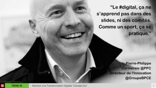 18TREND #3 Attention à la Transformation Digitale “Canada Dry"
“Le #digital, ça ne
s’apprend pas dans des
slides, ni des comités.
Comme un sport, ça se
pratique.”
Pierre-Philippe  
Cormeraie @PPC
Directeur de l'Innovation
@GroupeBPCE
 