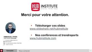 Conclusion 47
Merci pour votre attention.
• Télécharger ces slides
www.slideshare.net/hubinstitute
• Nos conférences et trendreports
www.hubinstitute.com
EMMANUEL VIVIER
HUB Institute CoFounder
Emmanuel.vivier@hubinstitute.com
@emmanuelvivier
44 rue Notre Dame des Victoires, 75002 PARIS
+ 33 (0)6 11 62 37 94
Nous contacter
 