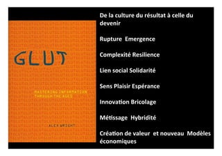 De 
la 
culture 
du 
résultat 
à 
celle 
du 
devenir 
Rupture 
Emergence 
Complexité 
Resilience 
Lien 
social 
Solidarité 
Sens 
Plaisir 
Espérance 
Innova<on 
Bricolage 
Mé<ssage 
Hybridité 
Créa<on 
de 
valeur 
et 
nouveau 
Modèles 
économiques 
 