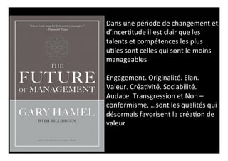Dans 
une 
période 
de 
changement 
et 
d’incer0tude 
il 
est 
clair 
que 
les 
talents 
et 
compétences 
les 
plus 
u0les 
sont 
celles 
qui 
sont 
le 
moins 
manageables 
Engagement. 
Originalité. 
Elan. 
Valeur. 
Créa0vité. 
Sociabilité. 
Audace. 
Transgression 
et 
Non 
– 
conformisme. 
…sont 
les 
qualités 
qui 
désormais 
favorisent 
la 
créa0on 
de 
valeur 
 