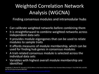 Weighted Correlation Network
Analysis (WGCNA)
Finding consensus modules and intramodular hubs
• Can calibrate weighted networks before combining them
• It is straightforward to combine weighted networks across
independent data sets
• It provides module eigengenes that can be used to relate
modules to sample traits
• It affords measures of module membership, which can be
used for finding hub genes in consensus modules
• A trait-related consensus module is selected across the
individual data sets
• Variables with highest overall module membership are
identified
Langfelder P, Mischel PS, Horvath S (2013) When Is Hub Gene Selection Better than Standard Meta-Analysis?. PLoS ONE 8(4): e61505.
doi:10.1371/journal.pone.0061505
http://www.plosone.org/article/info:doi/10.1371/journal.pone.0061505
 