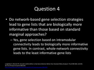 Question 4
• Do network-based gene selection strategies
lead to gene lists that are biologically more
informative than those based on standard
marginal approaches?
– Yes, gene selection based on intramodular
connectivity leads to biologically more informative
gene lists. In contrast, whole-network connectivity
leads to the least informative gene lists
Langfelder P, Mischel PS, Horvath S (2013) When Is Hub Gene Selection Better than Standard Meta-Analysis?. PLoS ONE 8(4): e61505.
doi:10.1371/journal.pone.0061505
http://www.plosone.org/article/info:doi/10.1371/journal.pone.0061505
 