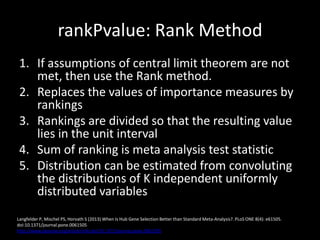 rankPvalue: Rank Method
1. If assumptions of central limit theorem are not
met, then use the Rank method.
2. Replaces the values of importance measures by
rankings
3. Rankings are divided so that the resulting value
lies in the unit interval
4. Sum of ranking is meta analysis test statistic
5. Distribution can be estimated from convoluting
the distributions of K independent uniformly
distributed variables
Langfelder P, Mischel PS, Horvath S (2013) When Is Hub Gene Selection Better than Standard Meta-Analysis?. PLoS ONE 8(4): e61505.
doi:10.1371/journal.pone.0061505
http://www.plosone.org/article/info:doi/10.1371/journal.pone.0061505
 