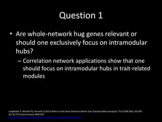 Question 1
• Are whole-network hug genes relevant or
should one exclusively focus on intramodular
hubs?
– Correlation network applications show that one
should focus on intramodular hubs in trait-related
modules
Langfelder P, Mischel PS, Horvath S (2013) When Is Hub Gene Selection Better than Standard Meta-Analysis?. PLoS ONE 8(4): e61505.
doi:10.1371/journal.pone.0061505
http://www.plosone.org/article/info:doi/10.1371/journal.pone.0061505
 