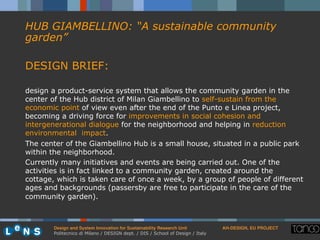 Design and System Innovation for Sustainability Research Unit ! AH-DESIGN, EU PROJECT!
Politecnico di Milano / DESIGN dept. / DIS / School of Design / Italy
HUB GIAMBELLINO: “A sustainable community
garden”
DESIGN BRIEF:
design a product-service system that allows the community garden in the
center of the Hub district of Milan Giambellino to self-sustain from the
economic point of view even after the end of the Punto e Linea project,
becoming a driving force for improvements in social cohesion and
intergenerational dialogue for the neighborhood and helping in reduction
environmental impact.
The center of the Giambellino Hub is a small house, situated in a public park
within the neighborhood.
Currently many initiatives and events are being carried out. One of the
activities is in fact linked to a community garden, created around the
cottage, which is taken care of once a week, by a group of people of different
ages and backgrounds (passersby are free to participate in the care of the
community garden).
 