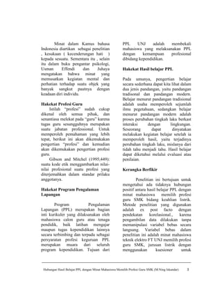 Minat dalam Kamus bahasa                      PPL     UNJ     adalah membekali
Indonesia diartikan sebagai penelitian                mahasiswa yang melaksanakan PPL
, kesukaan ( kecenderungan hati )                     dengan     kemampuan   profesional
kepada sesuatu. Sementara itu , selain                dibidang kependidikan.
itu dalam buku pengantar psikologi,
Usman      Effendi     dan     Juhaya                 Hakekat Hasil belajar PPL
mengatakan bahwa minat yang
memusatkan kegiatan mental dan                        Pada umunya, pengertian belajar
perhatian terhadap suatu objek yang                   secara sederhana dapat kita lihat dalam
banyak sangkut pautnya dengan                         dua jenis pandangan, yaitu pandangan
keadaan diri individu.                                tradisonal dan pandangan modern.
                                                      Belajar menurut pandangan tradisional
Hakekat Profesi Guru                                  adalah usaha memperoleh sejumlah
     Istilah “profesi” sudah cukup                    ilmu pegetahuan, sedangkan belajar
dikenal oleh semua pihak, dan                         menurut pandangan modern adalah
senantiasa melekat pada “guru” karena                 proses perubahan tingkah laku berkast
tugas guru sesungguhnya merupakan                     interaksi     dengan       lingkungan.
suatu jabatan professional. Untuk                     Seseorang       dapat       dinyatakan
memperoleh pemahaman yang lebih                       melakukan kegiatan belajar setelah ia
tepat, berikut ini akan dikemukakan                   memperoleh hasil, yaitu terjadinya
pengertian “profesi” dan kemudian                     perubahan tingkah laku, mislanya dari
akan dikemukakan pengertian profesi                   tidah tahu menjadi tahu. Hasil belajar
guru.                                                 dapat diketahui melalui evaluasi atau
     Gibson and Mitchel (1995;449):                   penilaian.
suatu kode etik menggambarkan nilai-
nilai profesional suatu profesi yang                  Kerangka Berfikir
diterjemahkan dalam standar prilaku
anggotanya.                                                   Penelitian ini bertujuan untuk
                                                      mengetahui ada tidaknya hubungan
Hakekat Program Pengalaman                            positif antara hasil belajar PPL dengan
Lapangan                                              minat mahasiswa memilih profesi
                                                      guru SMK bidang keahlian listrik.
        Program           Pengalaman                  Metode penelitian yang digunakan
Lapangan (PPL) merupakan bagian                       adalah ex post facto dengan
inti kurikuler yang dilaksanakan oleh                 pendekatan      korelasional.,   karena
mahasiswa calon guru atau tenaga                      pengambilan data dilakukan tanpa
pendidik, baik latihan mengajar                       memanipulasi variabel bebas secara
maupun tugas kependidikan lainnya                     langsung. Variabel bebas dalam
secara terbimbing dan terpadu sebagai                 penelitian ini adalah minat mahasiswa
persyaratan profesi keguruan PPL                      teknik elektro FT UNJ memilih profesi
merupakan muara dari seluruh                          guru SMK, jurusan listrik dengan
program kependidikan. Tujuan dari                     menggunakan         kuesioner     untuk



 Hubungan Hasil Belajar PPL dengan Minat Mahasiswa Memilih Profesi Guru SMK (M.Ning Iskandar)   3
 