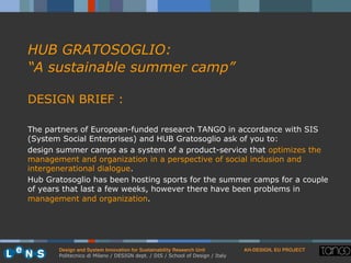 Design and System Innovation for Sustainability Research Unit ! AH-DESIGN, EU PROJECT!
Politecnico di Milano / DESIGN dept. / DIS / School of Design / Italy
HUB GRATOSOGLIO:
“A sustainable summer camp”
DESIGN BRIEF :
The partners of European-funded research TANGO in accordance with SIS
(System Social Enterprises) and HUB Gratosoglio ask of you to:
design summer camps as a system of a product-service that optimizes the
management and organization in a perspective of social inclusion and
intergenerational dialogue.
Hub Gratosoglio has been hosting sports for the summer camps for a couple
of years that last a few weeks, however there have been problems in
management and organization.
 