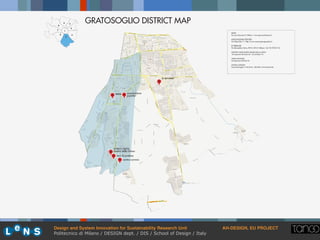 Design and System Innovation for Sustainability Research Unit ! AH-DESIGN, EU PROJECT!
Politecnico di Milano / DESIGN dept. / DIS / School of Design / Italy
1
2
3
4
5
6
7
8
9 GRATOSOGLIO DISTRICT MAP
oratory maria
madre della chiesa
samz associazione
puecher
le terrazze
torri & pratone
centro carraro
SAMZ
Via san Giacomo 9, Milano / www.parrocchiasamz.it
ASSOCIAZIONE PUECHER
Via Ulisse Dini 7 / http://www.associazionepuecher.it
LE TERRAZZE
Via Bernardino Verro, 89/2, 20141 Milano / tel. 02 5730 2116
ORATORY SANTA MARIA MADRE DELLA CHIESA
Via Saponaro Michele, 28 / tel. 02/8262116
TORRI & PRATONE
Via Saponaro Michele 34
CENTRO CARRARO
Via dei Missaglia n°146 20142 - MILANO / Tel 02.82.66.540
 