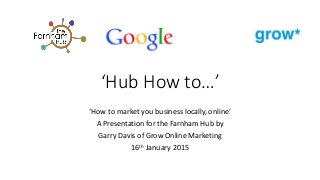 ‘Hub How to…’
‘How to market you business locally, online’
A Presentation for the Farnham Hub by
Garry Davis of Grow Online Marketing
16th January 2015
 