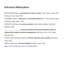 Referências Bibliográficas
BETTELHEIM, Bruno. A psicanálise dos contos de fadas. Trad. Arlene Caetano. Rio
de Janeiro: Paz e Terra, 1980.
CÂNDIDO, Antônio. A literatura e a formação do homem. In: Textos de intervenção.
São Paulo: Duas cidades, 1972.
COELHO, Nelly Novaes. Literatura infantil: teoria, análise, didática. São Paulo:
Moderna, 2000.
____________________. Panorama histórico da literatura infantil/juvenil: das
origens indo-européias ao Brasil contemporâneo. São Paulo: Ática, 1991. (Série
princípios 88).
CUNHA, Maria Antonieta Antunes. Literatura infantil: teoria e prática. São Paulo:
Ática, 1995.
PAOLO, Maria José. Literatura infantil. São Paulo: Ática, 1996.
https://www.youtube.com/watch?v=UleHGh7yOX8
 