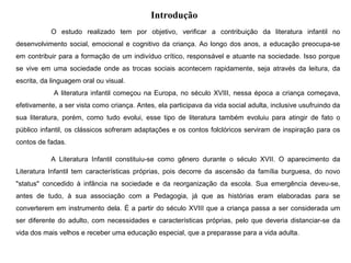Introdução
O estudo realizado tem por objetivo, verificar a contribuição da literatura infantil no
desenvolvimento social, emocional e cognitivo da criança. Ao longo dos anos, a educação preocupa-se
em contribuir para a formação de um indivíduo crítico, responsável e atuante na sociedade. Isso porque
se vive em uma sociedade onde as trocas sociais acontecem rapidamente, seja através da leitura, da
escrita, da linguagem oral ou visual.
A literatura infantil começou na Europa, no século XVIII, nessa época a criança começava,
efetivamente, a ser vista como criança. Antes, ela participava da vida social adulta, inclusive usufruindo da
sua literatura, porém, como tudo evolui, esse tipo de literatura também evoluiu para atingir de fato o
público infantil, os clássicos sofreram adaptações e os contos folclóricos serviram de inspiração para os
contos de fadas.
A Literatura Infantil constituiu-se como gênero durante o século XVII. O aparecimento da
Literatura Infantil tem características próprias, pois decorre da ascensão da família burguesa, do novo
"status" concedido à infância na sociedade e da reorganização da escola. Sua emergência deveu-se,
antes de tudo, à sua associação com a Pedagogia, já que as histórias eram elaboradas para se
converterem em instrumento dela. É a partir do século XVIII que a criança passa a ser considerada um
ser diferente do adulto, com necessidades e características próprias, pelo que deveria distanciar-se da
vida dos mais velhos e receber uma educação especial, que a preparasse para a vida adulta.
 