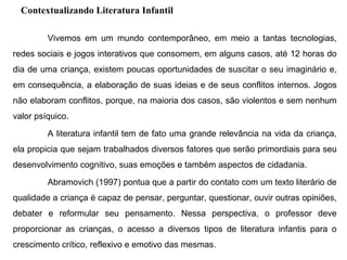 Contextualizando Literatura Infantil
Vivemos em um mundo contemporâneo, em meio a tantas tecnologias,
redes sociais e jogos interativos que consomem, em alguns casos, até 12 horas do
dia de uma criança, existem poucas oportunidades de suscitar o seu imaginário e,
em consequência, a elaboração de suas ideias e de seus conflitos internos. Jogos
não elaboram conflitos, porque, na maioria dos casos, são violentos e sem nenhum
valor psíquico.
A literatura infantil tem de fato uma grande relevância na vida da criança,
ela propicia que sejam trabalhados diversos fatores que serão primordiais para seu
desenvolvimento cognitivo, suas emoções e também aspectos de cidadania.
Abramovich (1997) pontua que a partir do contato com um texto literário de
qualidade a criança é capaz de pensar, perguntar, questionar, ouvir outras opiniões,
debater e reformular seu pensamento. Nessa perspectiva, o professor deve
proporcionar as crianças, o acesso a diversos tipos de literatura infantis para o
crescimento crítico, reflexivo e emotivo das mesmas.
 