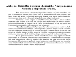 Analise dos filmes: Deu a louca na Chapeuzinho, A garota da capa
vermelha e chapeuzinho vermelho.
Todo mundo conhece a história de Chapeuzinho Vermelho...ou pensa que conhece. Isso
tudo vai mudar porque ninguém jamais viu seu conto de fadas preferido desse jeito – de cabeça para
baixo, virado pelo avesso e reinventado como uma comédia sobre um ato ilícito animado por
computador, que afinal revela a chocante investigação do crime real por trás da lenda.
Finalmente, a história completa de como Chapeuzinho, Vovozinha, o Lenhador e o Lobo
se juntaram como suspeitos de um crime num caso que quase enganou a lei. Com narração inventiva,
coragem e espiritualidade, os cineastas Cory & Todd e Tony Leech trazem às telas uma história para
jovens, para jovens de espírito e todo mundo entre uma coisa e outra.
“Deu a Louca na Chapeuzinho” começa no fim da história e retorna ao seu início... Tudo
começa quando uma mistura de detetives e policiais peludos e plumados chegam à casa da Vovozinha
no bosque para atender a uma chamada de distúrbio doméstico. A princípio, parece apenas outro caso
comum de lenhador atacando um lobo vestido de vovozinha, com uma combinação de acusações
criminais que incluem invasão de domicílio, intenção de comer e o porte de machado sem licença.
Mas as aparências enganam. À medida que o educado detetive Nicky Flippers e o chefe de
polícia sempre de nariz torcido (ou será de nariz peludo?) Grizzly, e o companheiro oficial de polícia
Bill Stork questionam os traiçoeiros suspeitos, eles descobrem que cada um tem uma história
completamente diferente, embora igualmente louca e confusa, para contar. Não apenas isso, mas parece
que o crime tem relação com o infame “Goody Bandit”, que tem atacado os bosques para roubar as
inestimáveis receitas que mantêm a floresta cheia de bolinhos.
 