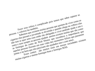 Fazer essa crítica é complicado pois temos que saber separar as
pessoas e valoriza las também.
Sabemos que existem muitas pessoas que gostam de viver como as
cigarras elas passam a juventude se divertido e quando chega na velhice elas
não tem se quer uma casa então são obrigadas a viver pedindo ajuda a um e
outro e nem sempre as pessoas ajudam porém existem muitas que são como
as formigas do conto do Walt Disney que reconhece a importância que
aquelas pessoas fizeram em suas vidas dos momentos felizes que passaram
juntas e na hora que eles precisam são ajudados sim e com amor.
Esses contos são muitos reais em nossas sociedades existem
muitas cigarras e muitas formigas boas e formigas MÁS.
 