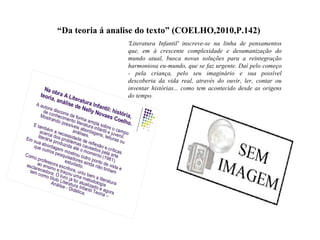 “Da teoria á analise do texto” (COELHO,2010,P.142)
'Literatura Infantil' inscreve-se na linha de pensamentos
que, em à crescente complexidade e desumanização do
mundo atual, busca novas soluções para a reintegração
harmoniosa eu-mundo, que se faz urgente. Daí pelo começo
- pela criança, pelo seu imaginário e sua possível
descoberta da vida real, através do ouvir, ler, contar ou
inventar histórias... como tem acontecido desde as origens
do tempo.
 