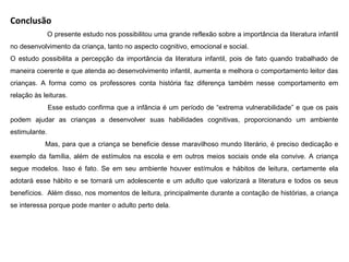 Conclusão
O presente estudo nos possibilitou uma grande reflexão sobre a importância da literatura infantil
no desenvolvimento da criança, tanto no aspecto cognitivo, emocional e social.
O estudo possibilita a percepção da importância da literatura infantil, pois de fato quando trabalhado de
maneira coerente e que atenda ao desenvolvimento infantil, aumenta e melhora o comportamento leitor das
crianças. A forma como os professores conta história faz diferença também nesse comportamento em
relação às leituras.
Esse estudo confirma que a infância é um período de “extrema vulnerabilidade” e que os pais
podem ajudar as crianças a desenvolver suas habilidades cognitivas, proporcionando um ambiente
estimulante.
Mas, para que a criança se beneficie desse maravilhoso mundo literário, é preciso dedicação e
exemplo da família, além de estímulos na escola e em outros meios sociais onde ela convive. A criança
segue modelos. Isso é fato. Se em seu ambiente houver estímulos e hábitos de leitura, certamente ela
adotará esse hábito e se tornará um adolescente e um adulto que valorizará a literatura e todos os seus
benefícios. Além disso, nos momentos de leitura, principalmente durante a contação de histórias, a criança
se interessa porque pode manter o adulto perto dela.
 