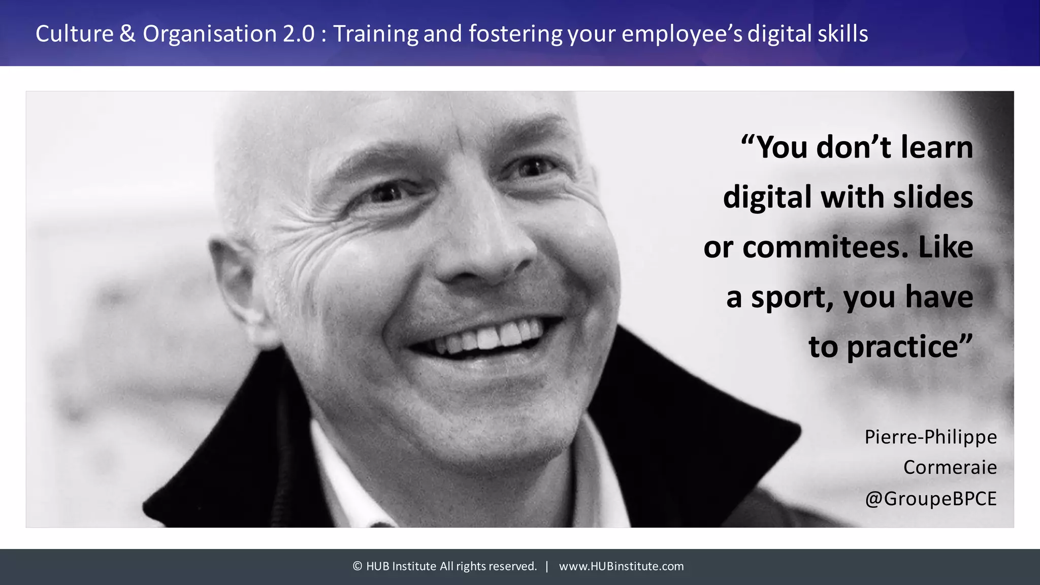 ©	HUB	Institute	All	rights	reserved.		|			www.HUBinstitute.com
Culture	&	Organisation	2.0	:	Training	and	fostering	your	employee’s	digital	skills
“You	don’t learn	
digital	with slides	
or	commitees.	Like
a	sport,	you have	
to	practice”	
Pierre-Philippe	
Cormeraie	
@GroupeBPCE
 