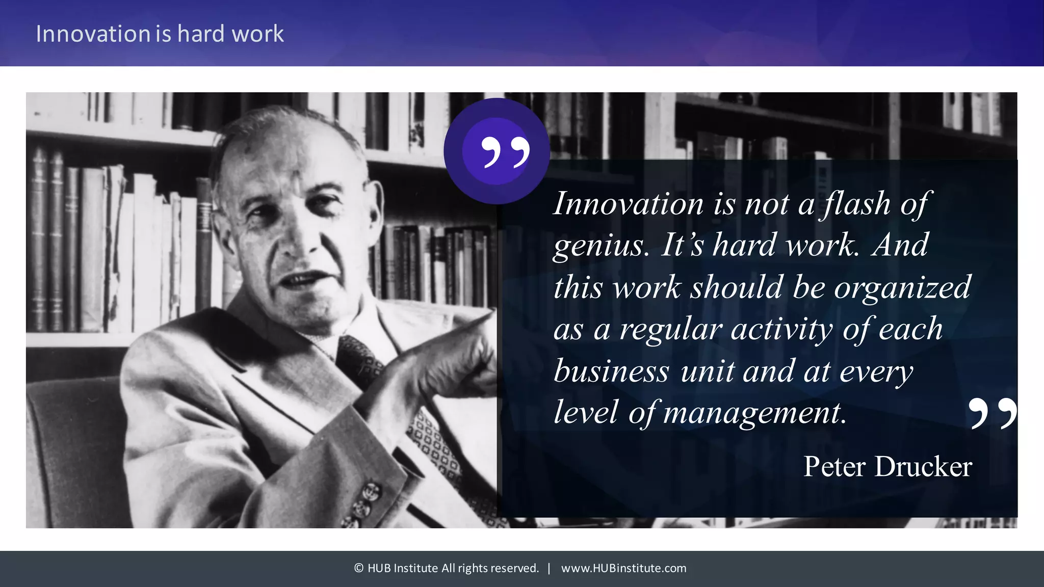 ©	HUB	Institute	All	rights	reserved.		|			www.HUBinstitute.com
Innovation	is	hard	work
Innovation is not a flash of
genius. It’s hard work. And
this work should be organized
as a regular activity of each
business unit and at every
level of management.
Peter Drucker”
”
 